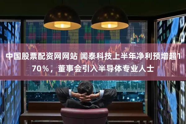 中国股票配资网网站 闻泰科技上半年净利预增超170％，董事会引入半导体专业人士