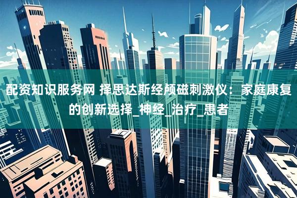 配资知识服务网 择思达斯经颅磁刺激仪：家庭康复的创新选择_神经_治疗_患者