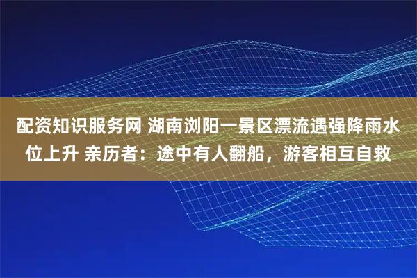 配资知识服务网 湖南浏阳一景区漂流遇强降雨水位上升 亲历者：途中有人翻船，游客相互自救