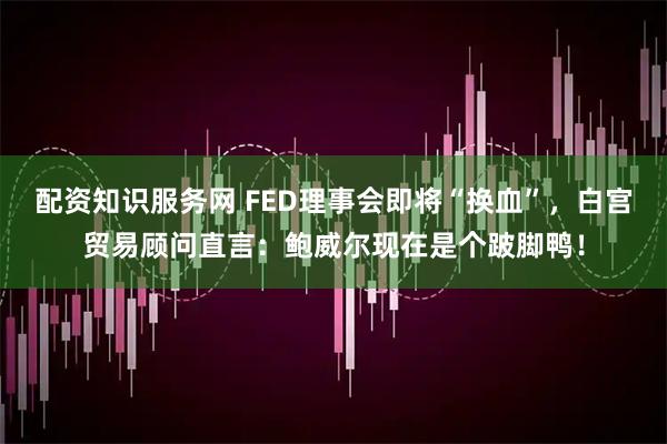 配资知识服务网 FED理事会即将“换血”，白宫贸易顾问直言：鲍威尔现在是个跛脚鸭！