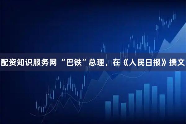 配资知识服务网 “巴铁”总理，在《人民日报》撰文