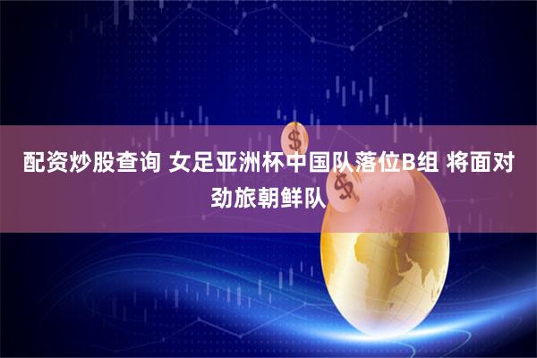 配资炒股查询 女足亚洲杯中国队落位B组 将面对劲旅朝鲜队