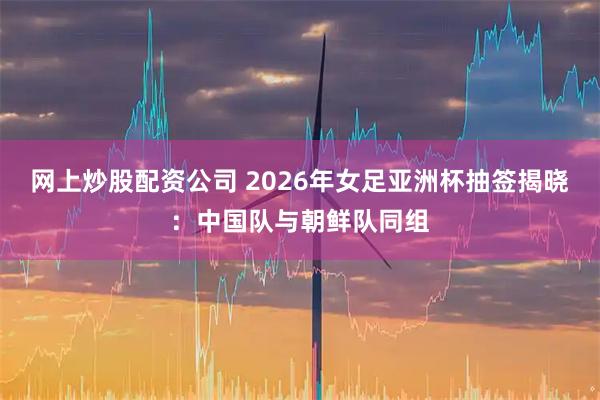网上炒股配资公司 2026年女足亚洲杯抽签揭晓：中国队与朝鲜队同组