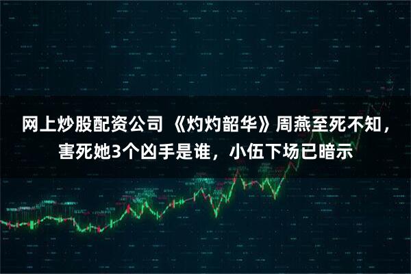 网上炒股配资公司 《灼灼韶华》周燕至死不知，害死她3个凶手是谁，小伍下场已暗示