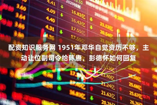 配资知识服务网 1951年邓华自觉资历不够，主动让位副司令给陈赓，彭德怀如何回复