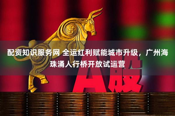 配资知识服务网 全运红利赋能城市升级，广州海珠涌人行桥开放试运营