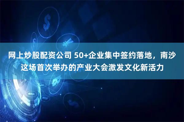 网上炒股配资公司 50+企业集中签约落地，南沙这场首次举办的产业大会激发文化新活力