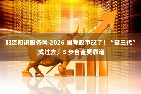 配资知识服务网 2026 国考政审改了！“查三代” 成过去，3 步自查更靠谱
