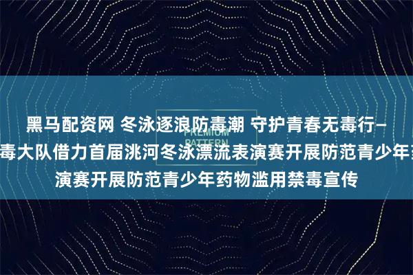 黑马配资网 冬泳逐浪防毒潮 守护青春无毒行——临洮县公安局禁毒大队借力首届洮河冬泳漂流表演赛开展防范青少年药物滥用禁毒宣传